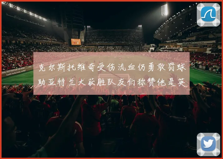克尔斯托维奇受伤流血仍勇敢罚球助亚特兰大获胜队友们称赞他是英雄