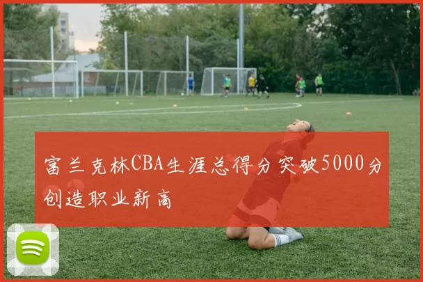 富兰克林CBA生涯总得分突破5000分创造职业新高