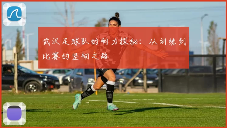 武汉足球队的耐力探秘：从训练到比赛的坚韧之路