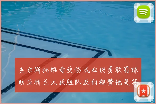 克尔斯托维奇受伤流血仍勇敢罚球助亚特兰大获胜队友们称赞他是英雄