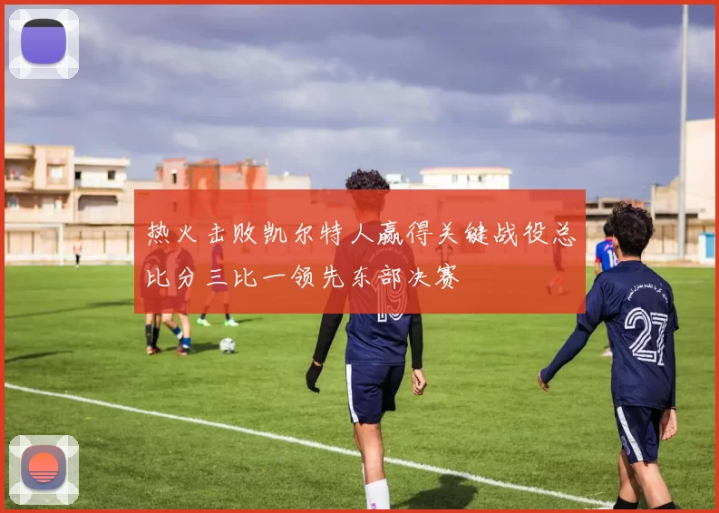 热火击败凯尔特人赢得关键战役总比分三比一领先东部决赛