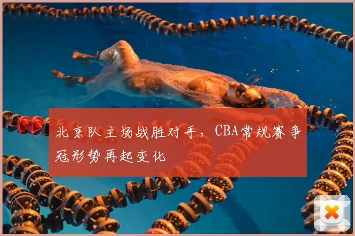 北京队主场战胜对手，CBA常规赛争冠形势再起变化