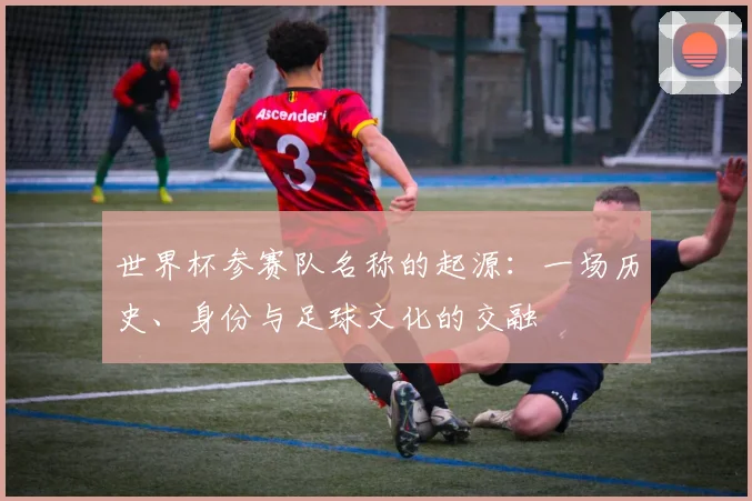世界杯参赛队名称的起源：一场历史、身份与足球文化的交融