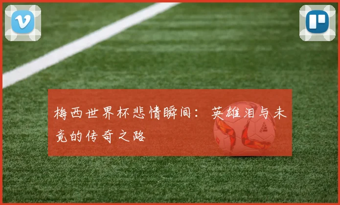 梅西世界杯悲情瞬间：英雄泪与未竟的传奇之路