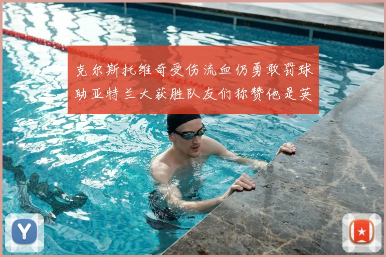 克尔斯托维奇受伤流血仍勇敢罚球助亚特兰大获胜队友们称赞他是英雄