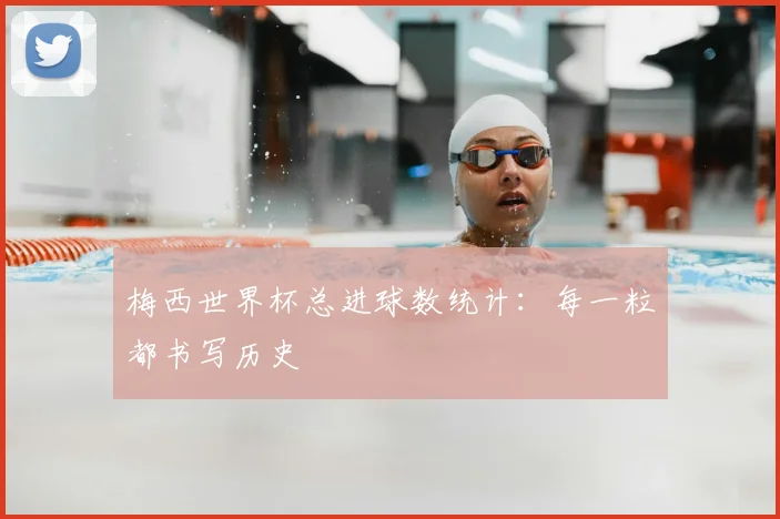 梅西世界杯总进球数统计：每一粒都书写历史