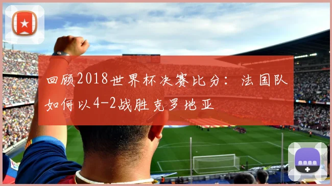 回顾2018世界杯决赛比分：法国队如何以4-2战胜克罗地亚