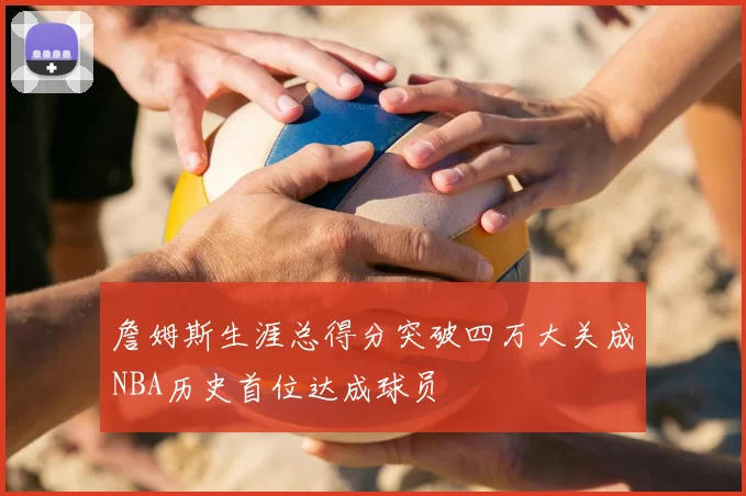 詹姆斯生涯总得分突破四万大关成NBA历史首位达成球员