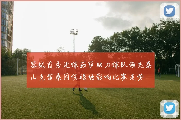 蓉城首秀进球茹萨助力球队领先泰山克雷桑因伤退场影响比赛走势