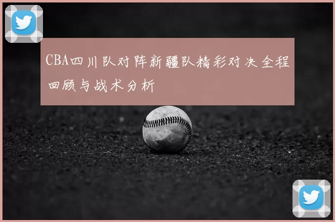 CBA四川队对阵新疆队精彩对决全程回顾与战术分析