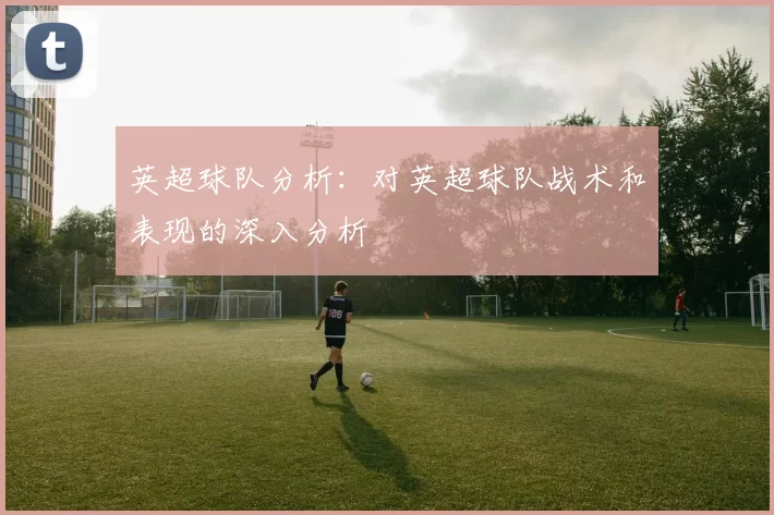 英超球队分析：对英超球队战术和表现的深入分析