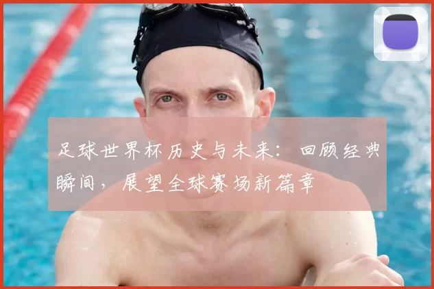 足球世界杯历史与未来：回顾经典瞬间，展望全球赛场新篇章