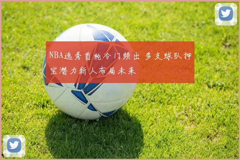 NBA选秀首轮冷门频出 多支球队押宝潜力新人布局未来