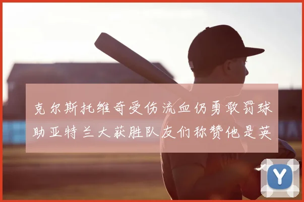 克尔斯托维奇受伤流血仍勇敢罚球助亚特兰大获胜队友们称赞他是英雄