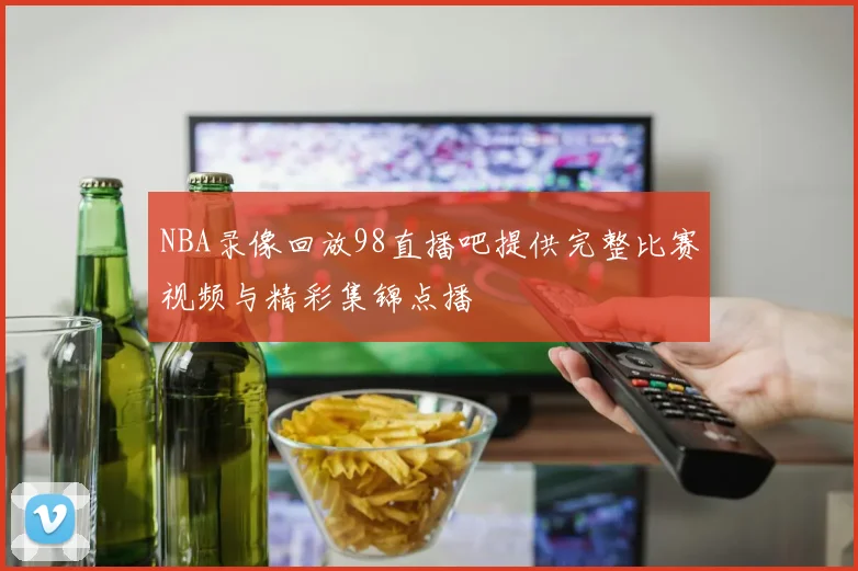 NBA录像回放98直播吧提供完整比赛视频与精彩集锦点播