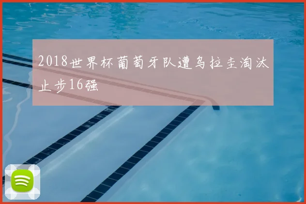 2018世界杯葡萄牙队遭乌拉圭淘汰止步16强