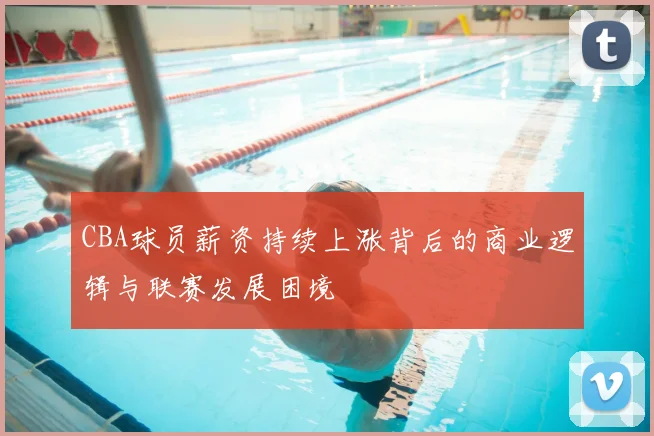 CBA球员薪资持续上涨背后的商业逻辑与联赛发展困境