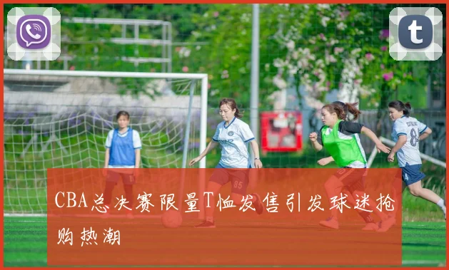 CBA总决赛限量T恤发售引发球迷抢购热潮