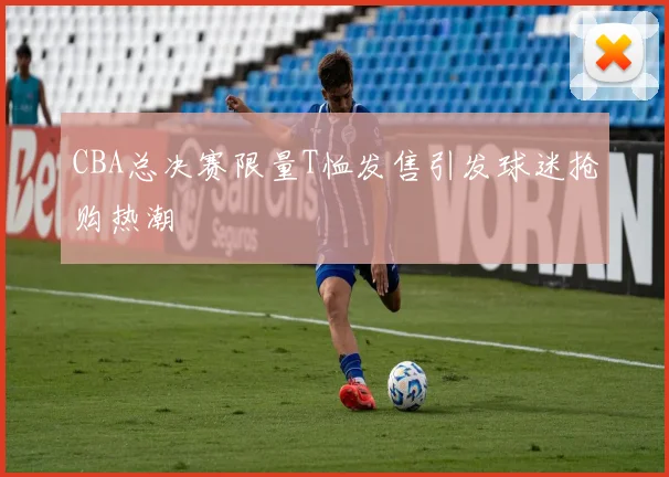 CBA总决赛限量T恤发售引发球迷抢购热潮
