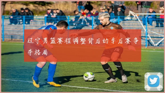 辽宁男篮赛程调整背后的季后赛争夺格局