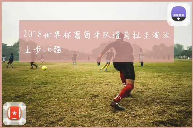 2018世界杯葡萄牙队遭乌拉圭淘汰止步16强