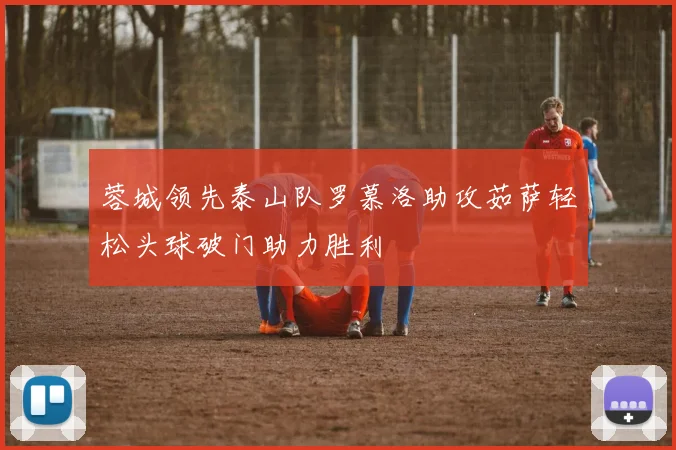 蓉城领先泰山队罗慕洛助攻茹萨轻松头球破门助力胜利