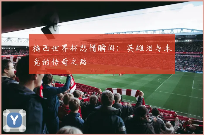 梅西世界杯悲情瞬间：英雄泪与未竟的传奇之路
