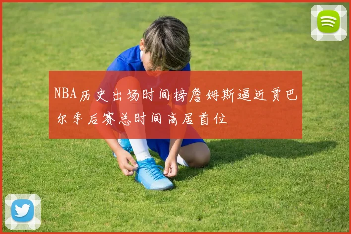 NBA历史出场时间榜詹姆斯逼近贾巴尔季后赛总时间高居首位