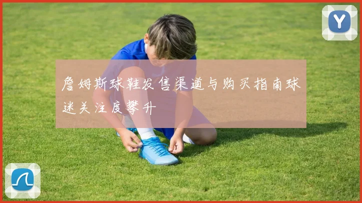 詹姆斯球鞋发售渠道与购买指南球迷关注度攀升