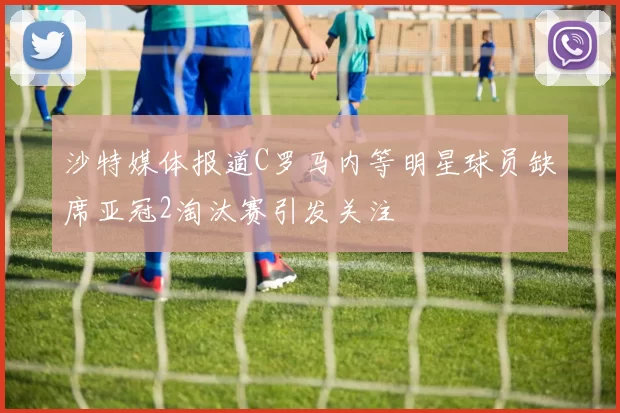 沙特媒体报道C罗马内等明星球员缺席亚冠2淘汰赛引发关注