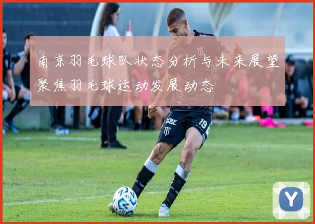 南京羽毛球队状态分析与未来展望聚焦羽毛球运动发展动态