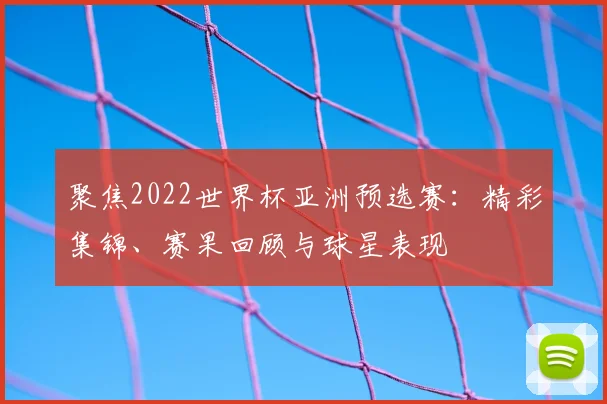 聚焦2022世界杯亚洲预选赛：精彩集锦、赛果回顾与球星表现