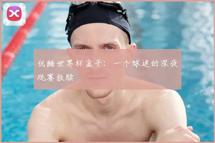优酷世界杯盒子：一个球迷的深夜观赛救赎