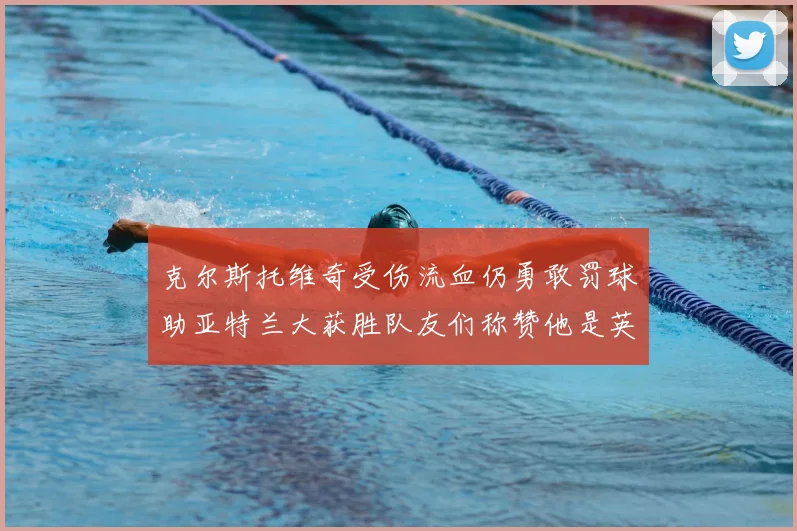 克尔斯托维奇受伤流血仍勇敢罚球助亚特兰大获胜队友们称赞他是英雄