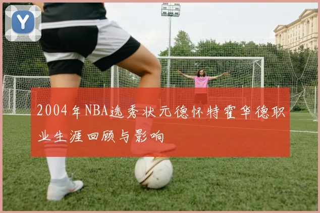 2004年NBA选秀状元德怀特霍华德职业生涯回顾与影响