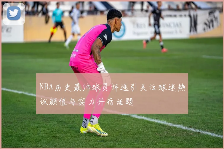 NBA历史最帅球员评选引关注球迷热议颜值与实力并存话题