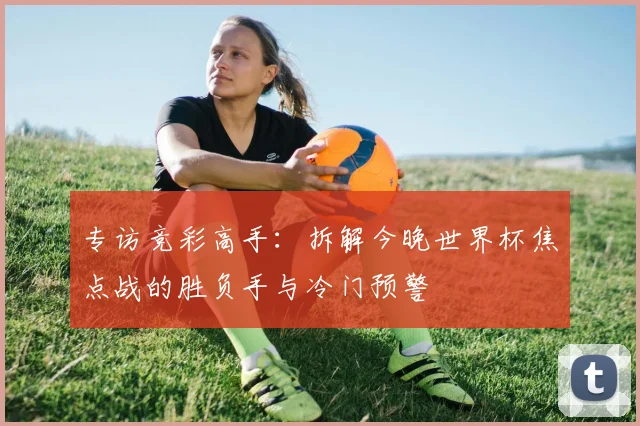 专访竞彩高手：拆解今晚世界杯焦点战的胜负手与冷门预警