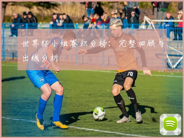 世界杯小组赛积分榜：完整回顾与出线分析