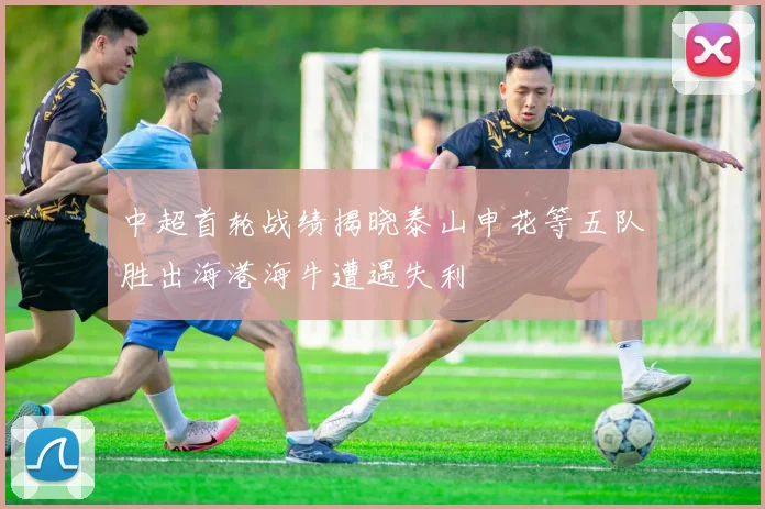 中超首轮战绩揭晓泰山申花等五队胜出海港海牛遭遇失利