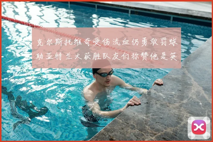 克尔斯托维奇受伤流血仍勇敢罚球助亚特兰大获胜队友们称赞他是英雄