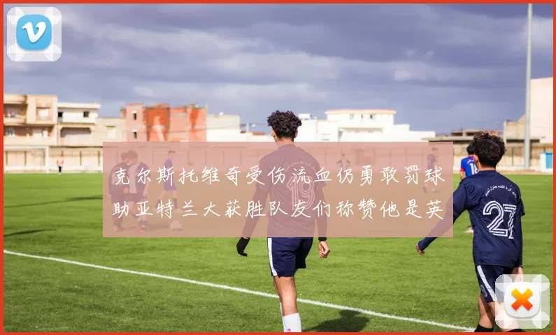 克尔斯托维奇受伤流血仍勇敢罚球助亚特兰大获胜队友们称赞他是英雄
