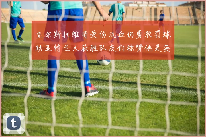 克尔斯托维奇受伤流血仍勇敢罚球助亚特兰大获胜队友们称赞他是英雄