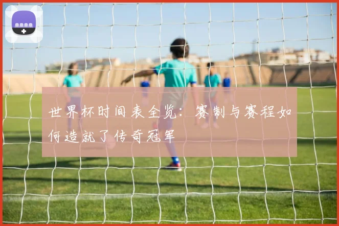世界杯时间表全览：赛制与赛程如何造就了传奇冠军