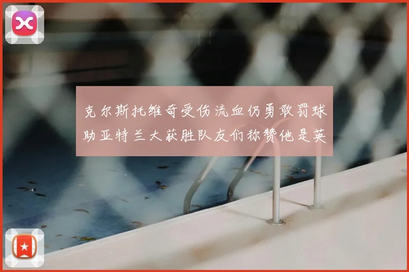 克尔斯托维奇受伤流血仍勇敢罚球助亚特兰大获胜队友们称赞他是英雄