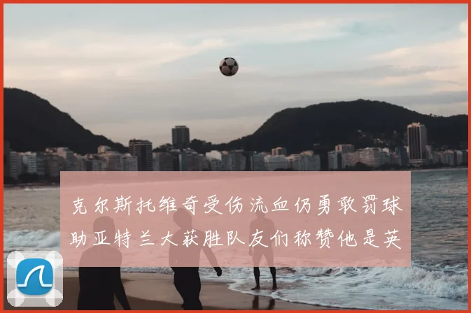 克尔斯托维奇受伤流血仍勇敢罚球助亚特兰大获胜队友们称赞他是英雄