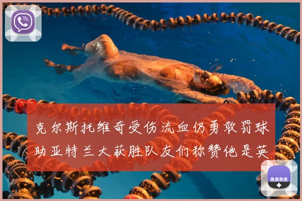 克尔斯托维奇受伤流血仍勇敢罚球助亚特兰大获胜队友们称赞他是英雄