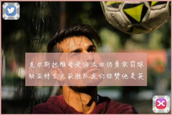 克尔斯托维奇受伤流血仍勇敢罚球助亚特兰大获胜队友们称赞他是英雄
