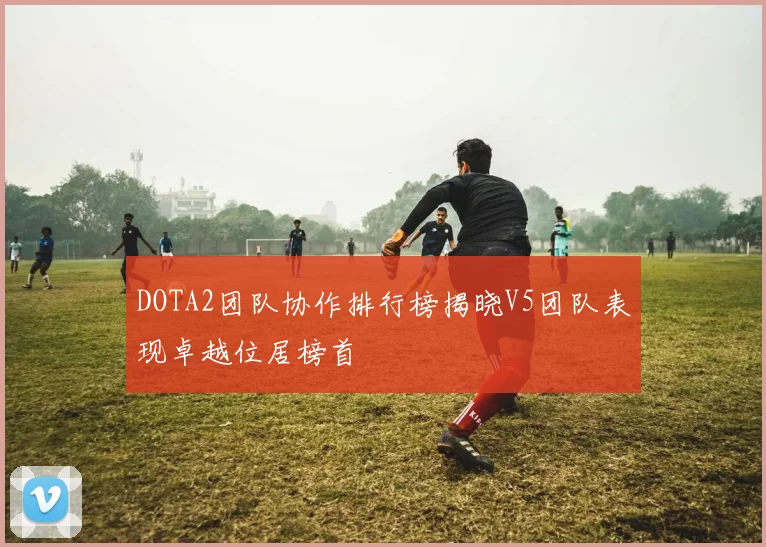 DOTA2团队协作排行榜揭晓V5团队表现卓越位居榜首