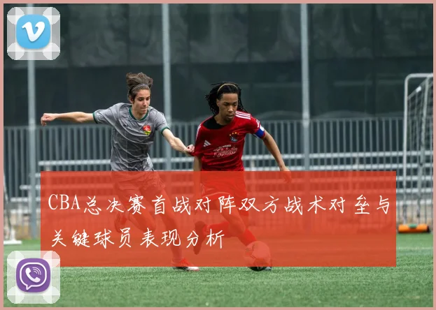 CBA总决赛首战对阵双方战术对垒与关键球员表现分析