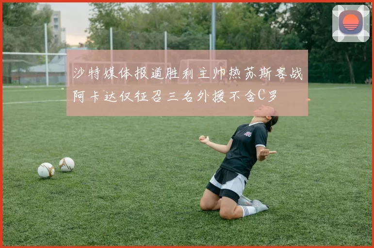 沙特媒体报道胜利主帅热苏斯客战阿卡达仅征召三名外援不含C罗